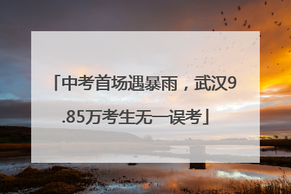 中考首场遇暴雨，武汉9.85万考生无一误考