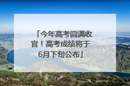 今年高考圆满收官！高考成绩将于6月下旬公布