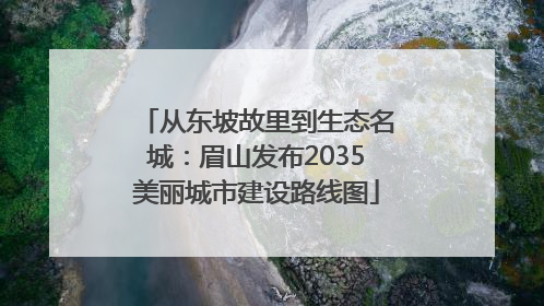 从东坡故里到生态名城：眉山发布2035美丽城市建设路线图