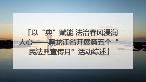 以“典”赋能 法治春风浸润人心——黑龙江省开展第五个“民法典宣传月”活动综述