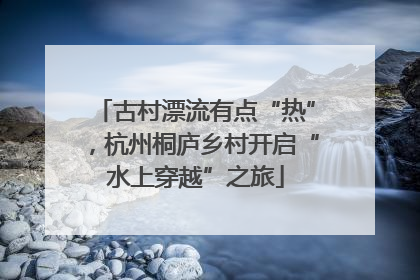 古村漂流有点“热”，杭州桐庐乡村开启“水上穿越”之旅