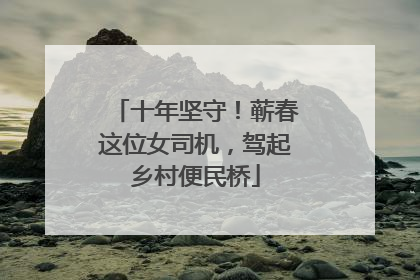 十年坚守！蕲春这位女司机，驾起乡村便民桥