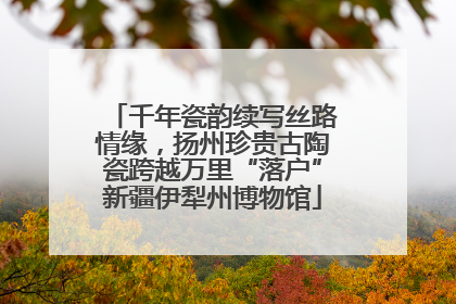 千年瓷韵续写丝路情缘，扬州珍贵古陶瓷跨越万里“落户”新疆伊犁州博物馆