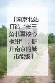 南京北站打造“长三角北翼核心枢纽”：提升南京的城市能级
