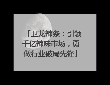 卫龙辣条：引领千亿辣味市场，勇做行业破局先锋