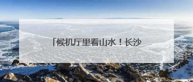 候机厅里看山水！长沙机场周周上新市州风情