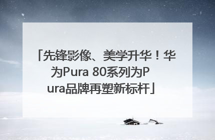 先锋影像、美学升华！华为Pura 80系列为Pura品牌再塑新标杆