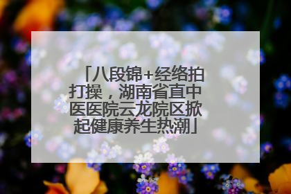 八段锦+经络拍打操，湖南省直中医医院云龙院区掀起健康养生热潮