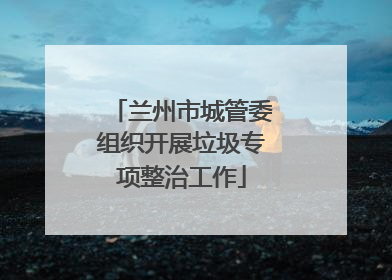 兰州市城管委组织开展垃圾专项整治工作