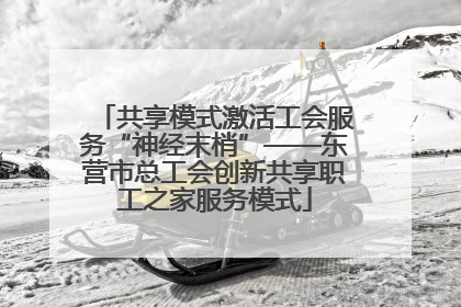 共享模式激活工会服务“神经末梢”——东营市总工会创新共享职工之家服务模式