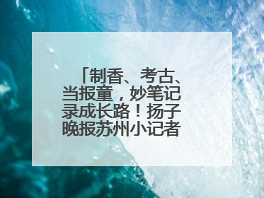 制香、考古、当报童，妙笔记录成长路！扬子晚报苏州小记者特刊焕新登场