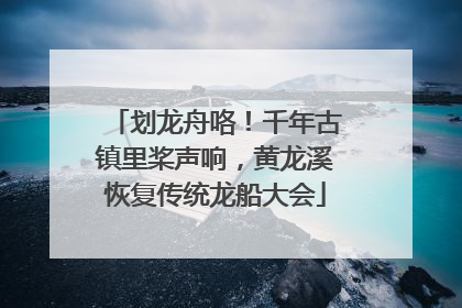 划龙舟咯！千年古镇里桨声响，黄龙溪恢复传统龙船大会
