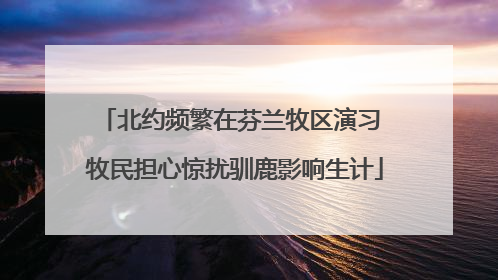 北约频繁在芬兰牧区演习 牧民担心惊扰驯鹿影响生计