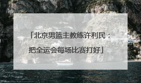 北京男篮主教练许利民：把全运会每场比赛打好