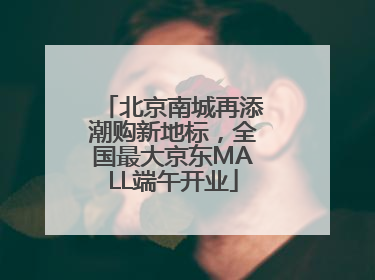 北京南城再添潮购新地标，全国最大京东MALL端午开业