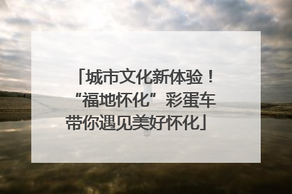城市文化新体验！“福地怀化”彩蛋车带你遇见美好怀化