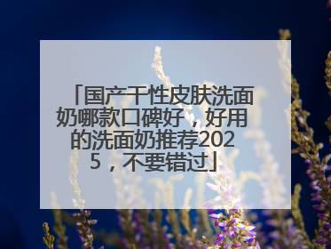国产干性皮肤洗面奶哪款口碑好，好用的洗面奶推荐2025，不要错过