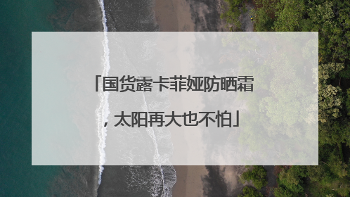 国货露卡菲娅防晒霜，太阳再大也不怕