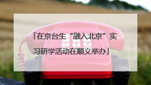 在京台生“融入北京”实习研学活动在顺义举办