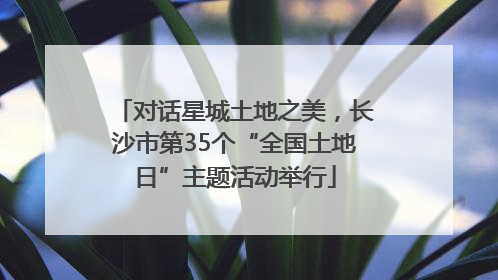 对话星城土地之美，长沙市第35个“全国土地日”主题活动举行