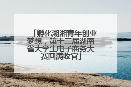 孵化湖湘青年创业梦想，第十二届湖南省大学生电子商务大赛圆满收官