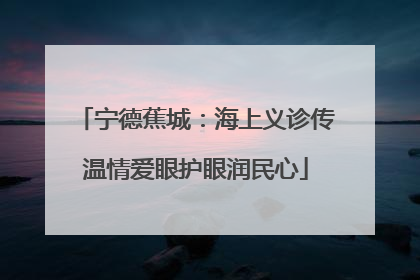 宁德蕉城：海上义诊传温情爱眼护眼润民心