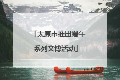 太原市推出端午系列文博活动