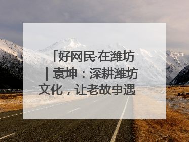 好网民·在潍坊｜袁坤：深耕潍坊文化，让老故事遇见新传播