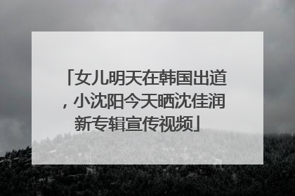 女儿明天在韩国出道，小沈阳今天晒沈佳润新专辑宣传视频
