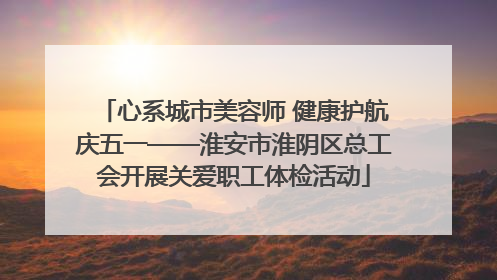 心系城市美容师 健康护航庆五一——淮安市淮阴区总工会开展关爱职工体检活动