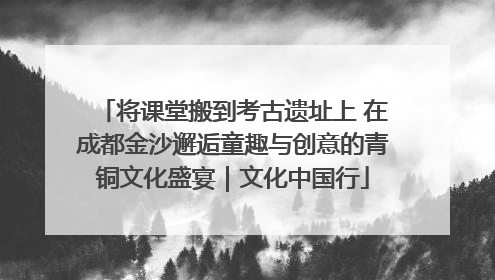 将课堂搬到考古遗址上 在成都金沙邂逅童趣与创意的青铜文化盛宴｜文化中国行