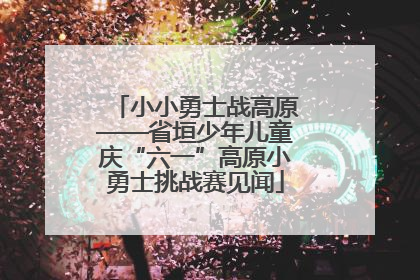 小小勇士战高原——省垣少年儿童庆“六一”高原小勇士挑战赛见闻
