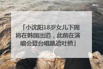 小沈阳18岁女儿下周将在韩国出道，此前在演唱会登台唱跳遭吐槽