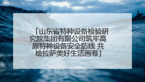 山东省特种设备检验研究院集团有限公司筑牢高原特种设备安全防线 共绘拉萨美好生活画卷