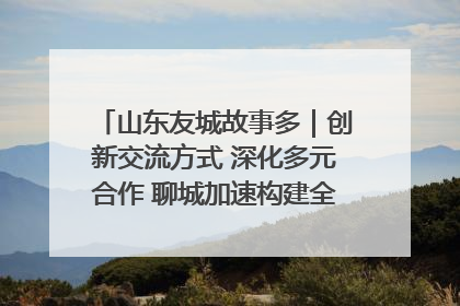 山东友城故事多｜创新交流方式 深化多元合作 聊城加速构建全球友城新格局