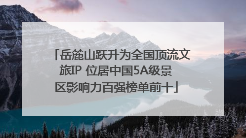岳麓山跃升为全国顶流文旅IP 位居中国5A级景区影响力百强榜单前十