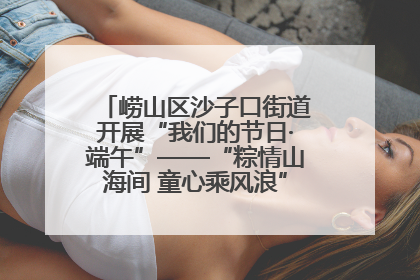 崂山区沙子口街道开展“我们的节日·端午”——“粽情山海间 童心乘风浪”文明实践活动