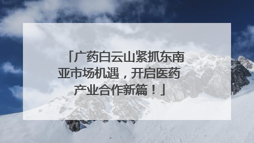 广药白云山紧抓东南亚市场机遇，开启医药产业合作新篇！