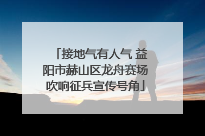接地气有人气 益阳市赫山区龙舟赛场吹响征兵宣传号角