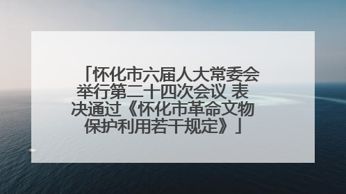 怀化市六届人大常委会举行第二十四次会议 表决通过《怀化市革命文物保护利用若干规定》