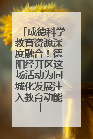 成德科学教育资源深度融合！德阳经开区这场活动为同城化发展注入教育动能