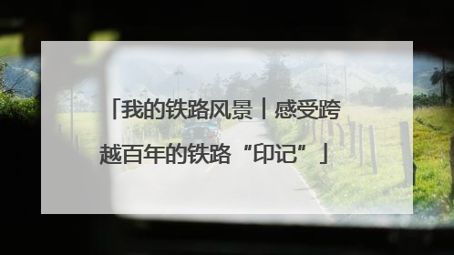 我的铁路风景︱感受跨越百年的铁路“印记”