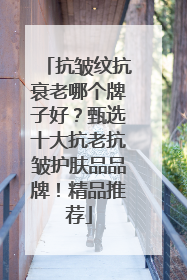 抗皱纹抗衰老哪个牌子好？甄选十大抗老抗皱护肤品品牌！精品推荐