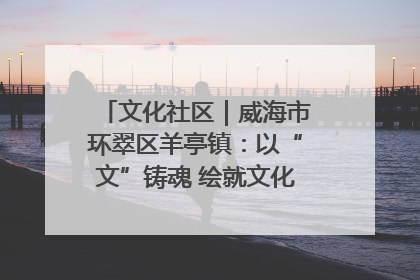 文化社区｜威海市环翠区羊亭镇：以“文”铸魂 绘就文化社区新画卷