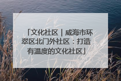 文化社区｜威海市环翠区北门外社区：打造有温度的文化社区