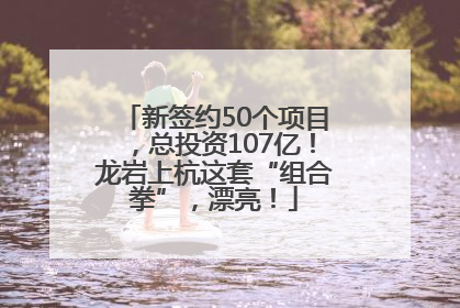 新签约50个项目，总投资107亿！龙岩上杭这套“组合拳”，漂亮！