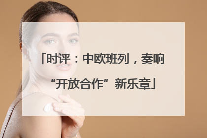 时评：中欧班列，奏响“开放合作”新乐章
