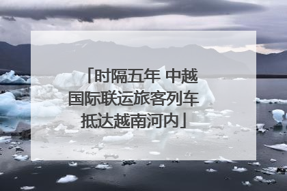 时隔五年 中越国际联运旅客列车抵达越南河内