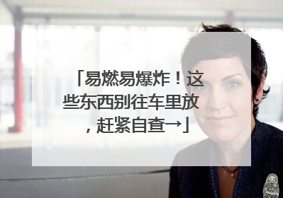 易燃易爆炸！这些东西别往车里放，赶紧自查→
