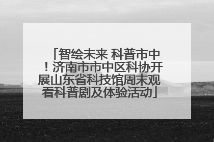智绘未来 科普市中！济南市市中区科协开展山东省科技馆周末观看科普剧及体验活动